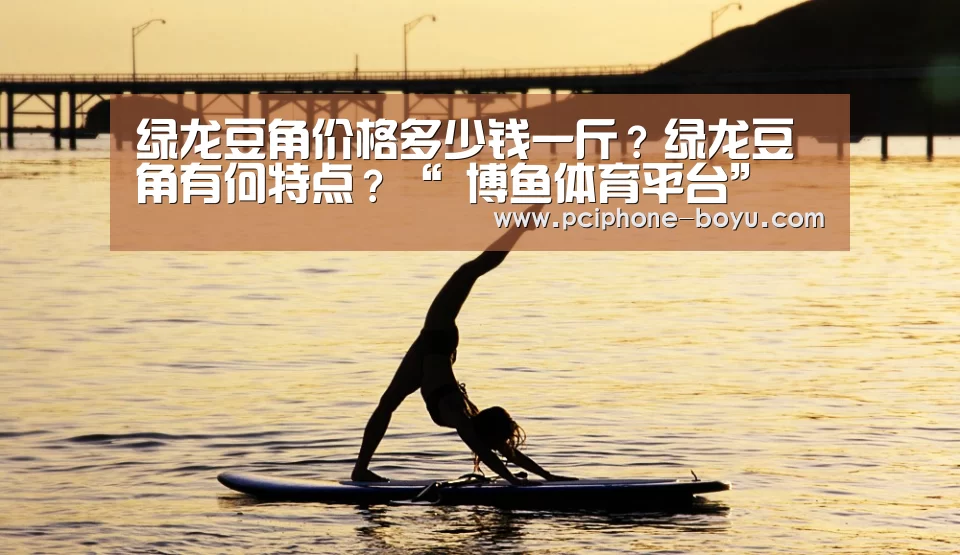 绿龙豆角价格多少钱一斤?绿龙豆角有何特点?“ 博鱼体育平台”(图2) 博鱼体育平台